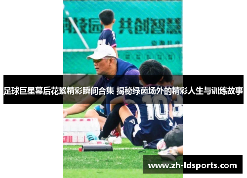 足球巨星幕后花絮精彩瞬间合集 揭秘绿茵场外的精彩人生与训练故事