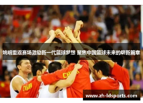 姚明重返赛场激励新一代篮球梦想 聚焦中国篮球未来的崭新篇章