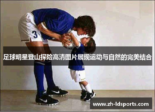 足球明星登山探险高清图片展现运动与自然的完美结合