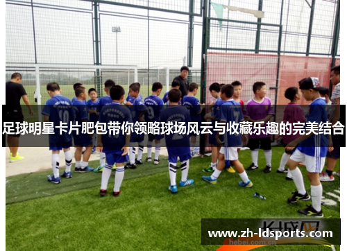 足球明星卡片肥包带你领略球场风云与收藏乐趣的完美结合